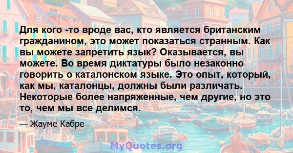 Для кого -то вроде вас, кто является британским гражданином, это может показаться странным. Как вы можете запретить язык? Оказывается, вы можете. Во время диктатуры было незаконно говорить о каталонском языке. Это опыт, 