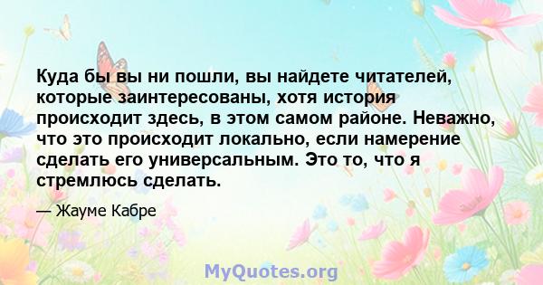 Куда бы вы ни пошли, вы найдете читателей, которые заинтересованы, хотя история происходит здесь, в этом самом районе. Неважно, что это происходит локально, если намерение сделать его универсальным. Это то, что я