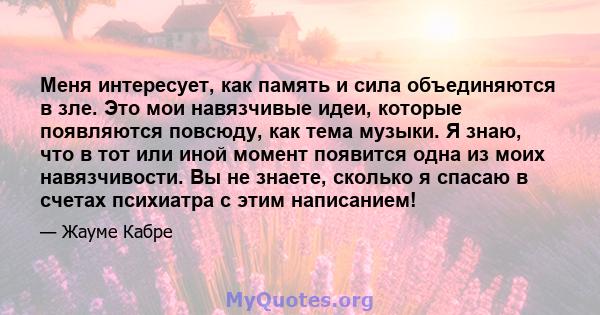 Меня интересует, как память и сила объединяются в зле. Это мои навязчивые идеи, которые появляются повсюду, как тема музыки. Я знаю, что в тот или иной момент появится одна из моих навязчивости. Вы не знаете, сколько я