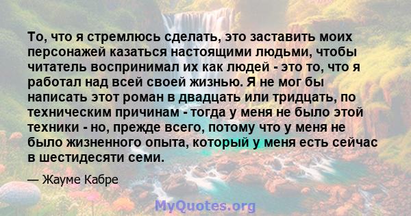 То, что я стремлюсь сделать, это заставить моих персонажей казаться настоящими людьми, чтобы читатель воспринимал их как людей - это то, что я работал над всей своей жизнью. Я не мог бы написать этот роман в двадцать