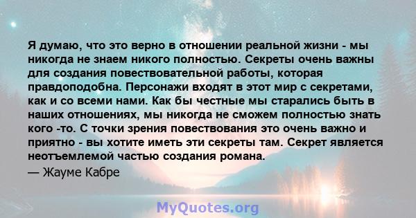 Я думаю, что это верно в отношении реальной жизни - мы никогда не знаем никого полностью. Секреты очень важны для создания повествовательной работы, которая правдоподобна. Персонажи входят в этот мир с секретами, как и