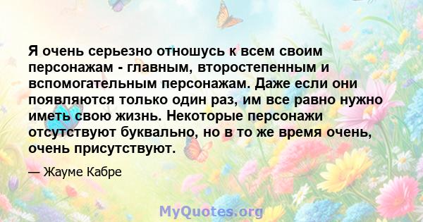 Я очень серьезно отношусь к всем своим персонажам - главным, второстепенным и вспомогательным персонажам. Даже если они появляются только один раз, им все равно нужно иметь свою жизнь. Некоторые персонажи отсутствуют