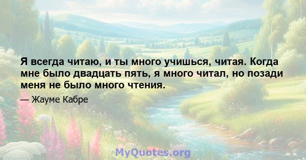 Я всегда читаю, и ты много учишься, читая. Когда мне было двадцать пять, я много читал, но позади меня не было много чтения.