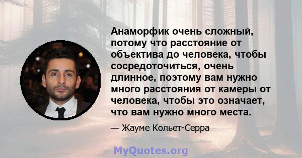 Анаморфик очень сложный, потому что расстояние от объектива до человека, чтобы сосредоточиться, очень длинное, поэтому вам нужно много расстояния от камеры от человека, чтобы это означает, что вам нужно много места.