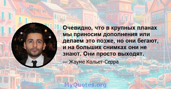 Очевидно, что в крупных планах мы приносим дополнения или делаем это позже, но они бегают, и на больших снимках они не знают. Они просто выходят.