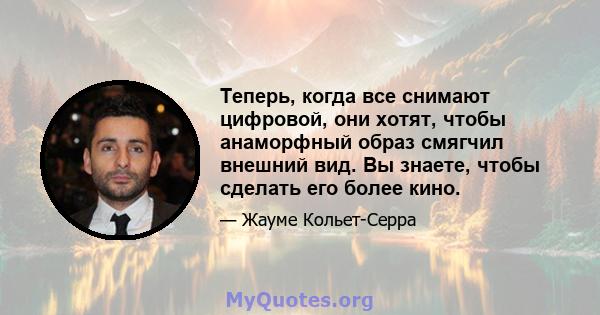 Теперь, когда все снимают цифровой, они хотят, чтобы анаморфный образ смягчил внешний вид. Вы знаете, чтобы сделать его более кино.