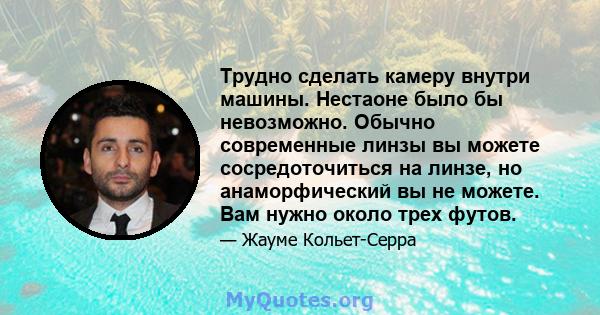 Трудно сделать камеру внутри машины. Нестаоне было бы невозможно. Обычно современные линзы вы можете сосредоточиться на линзе, но анаморфический вы не можете. Вам нужно около трех футов.