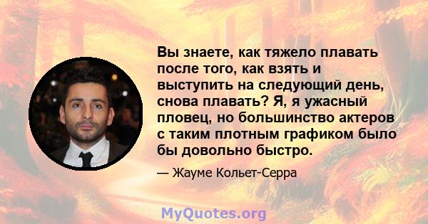 Вы знаете, как тяжело плавать после того, как взять и выступить на следующий день, снова плавать? Я, я ужасный пловец, но большинство актеров с таким плотным графиком было бы довольно быстро.