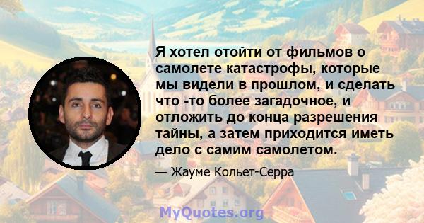 Я хотел отойти от фильмов о самолете катастрофы, которые мы видели в прошлом, и сделать что -то более загадочное, и отложить до конца разрешения тайны, а затем приходится иметь дело с самим самолетом.