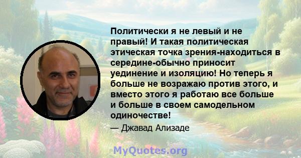 Политически я не левый и не правый! И такая политическая этическая точка зрения-находиться в середине-обычно приносит уединение и изоляцию! Но теперь я больше не возражаю против этого, и вместо этого я работаю все