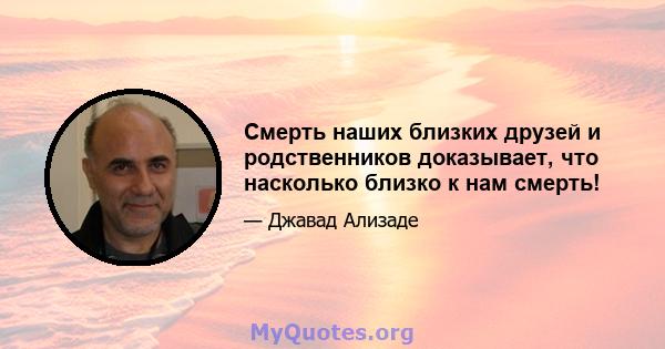 Смерть наших близких друзей и родственников доказывает, что насколько близко к нам смерть!