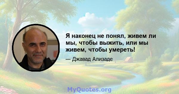 Я наконец не понял, живем ли мы, чтобы выжить, или мы живем, чтобы умереть!