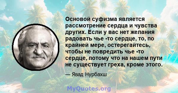 Основой суфизма является рассмотрение сердца и чувства других. Если у вас нет желания радовать чье -то сердце, то, по крайней мере, остерегайтесь, чтобы не повредить чье -то сердце, потому что на нашем пути не