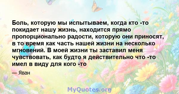 Боль, которую мы испытываем, когда кто -то покидает нашу жизнь, находится прямо пропорционально радости, которую они приносят, в то время как часть нашей жизни на несколько мгновений. В моей жизни ты заставил меня