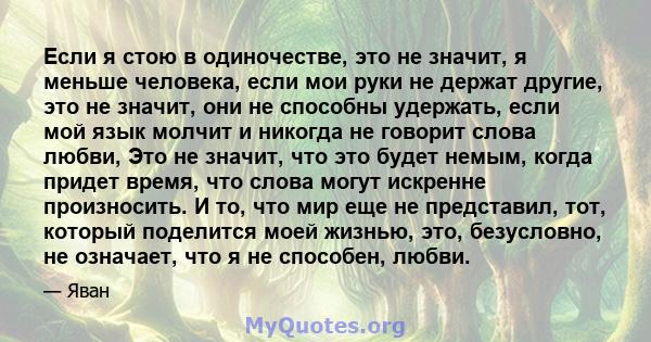 Если я стою в одиночестве, это не значит, я меньше человека, если мои руки не держат другие, это не значит, они не способны удержать, если мой язык молчит и никогда не говорит слова любви, Это не значит, что это будет