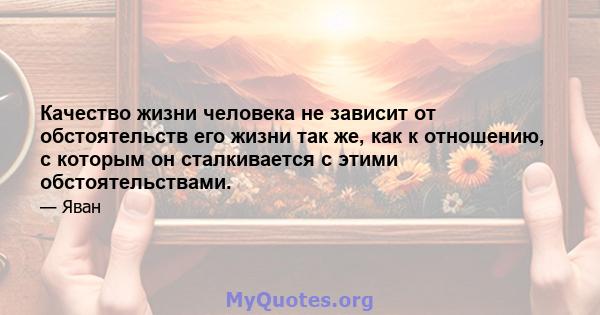 Качество жизни человека не зависит от обстоятельств его жизни так же, как к отношению, с которым он сталкивается с этими обстоятельствами.