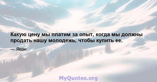 Какую цену мы платим за опыт, когда мы должны продать нашу молодежь, чтобы купить ее.