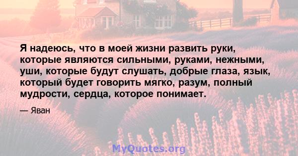 Я надеюсь, что в моей жизни развить руки, которые являются сильными, руками, нежными, уши, которые будут слушать, добрые глаза, язык, который будет говорить мягко, разум, полный мудрости, сердца, которое понимает.