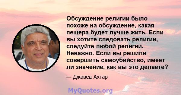 Обсуждение религии было похоже на обсуждение, какая пещера будет лучше жить. Если вы хотите следовать религии, следуйте любой религии. Неважно. Если вы решили совершить самоубийство, имеет ли значение, как вы это