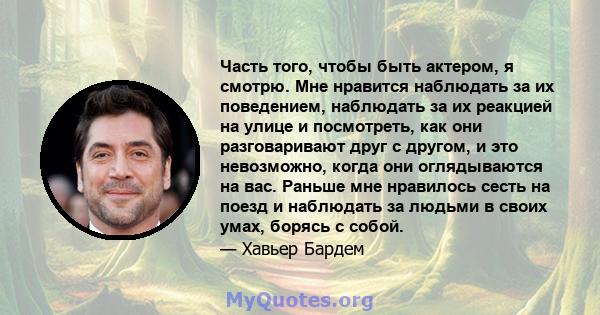 Часть того, чтобы быть актером, я смотрю. Мне нравится наблюдать за их поведением, наблюдать за их реакцией на улице и посмотреть, как они разговаривают друг с другом, и это невозможно, когда они оглядываются на вас.