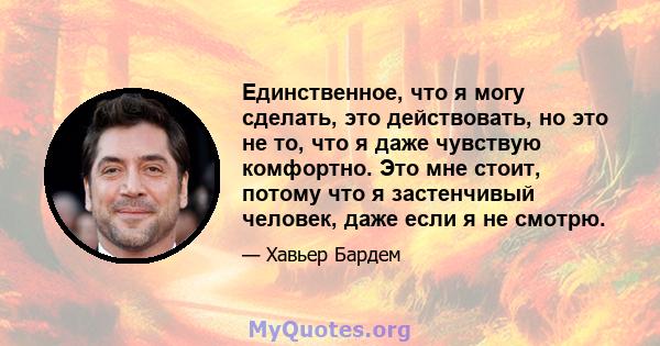 Единственное, что я могу сделать, это действовать, но это не то, что я даже чувствую комфортно. Это мне стоит, потому что я застенчивый человек, даже если я не смотрю.