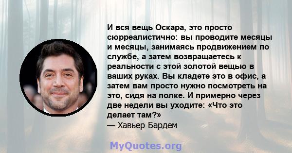 И вся вещь Оскара, это просто сюрреалистично: вы проводите месяцы и месяцы, занимаясь продвижением по службе, а затем возвращаетесь к реальности с этой золотой вещью в ваших руках. Вы кладете это в офис, а затем вам