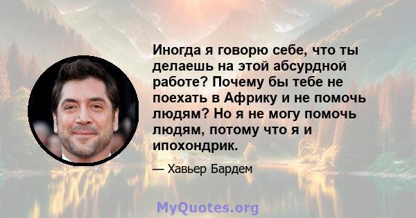 Иногда я говорю себе, что ты делаешь на этой абсурдной работе? Почему бы тебе не поехать в Африку и не помочь людям? Но я не могу помочь людям, потому что я и ипохондрик.