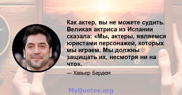 Как актер, вы не можете судить. Великая актриса из Испании сказала: «Мы, актеры, являемся юристами персонажей, которых мы играем. Мы должны защищать их, несмотря ни на что».