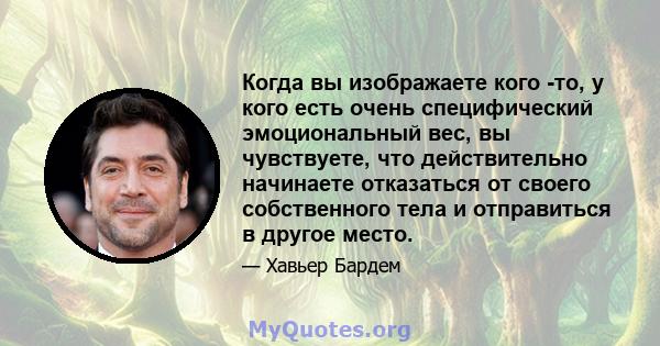 Когда вы изображаете кого -то, у кого есть очень специфический эмоциональный вес, вы чувствуете, что действительно начинаете отказаться от своего собственного тела и отправиться в другое место.