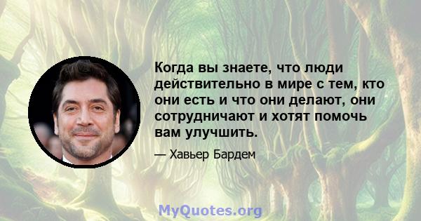 Когда вы знаете, что люди действительно в мире с тем, кто они есть и что они делают, они сотрудничают и хотят помочь вам улучшить.