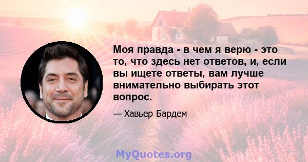 Моя правда - в чем я верю - это то, что здесь нет ответов, и, если вы ищете ответы, вам лучше внимательно выбирать этот вопрос.