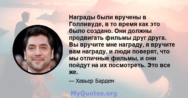 Награды были вручены в Голливуде, в то время как это было создано. Они должны продвигать фильмы друг друга. Вы вручите мне награду, я вручите вам награду, и люди поверят, что мы отличные фильмы, и они пойдут на их