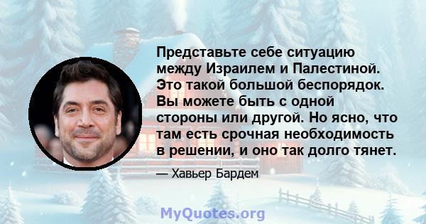 Представьте себе ситуацию между Израилем и Палестиной. Это такой большой беспорядок. Вы можете быть с одной стороны или другой. Но ясно, что там есть срочная необходимость в решении, и оно так долго тянет.