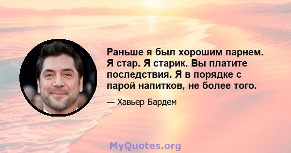 Раньше я был хорошим парнем. Я стар. Я старик. Вы платите последствия. Я в порядке с парой напитков, не более того.