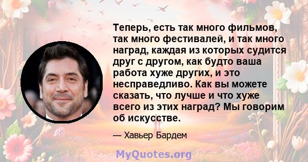 Теперь, есть так много фильмов, так много фестивалей, и так много наград, каждая из которых судится друг с другом, как будто ваша работа хуже других, и это несправедливо. Как вы можете сказать, что лучше и что хуже