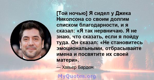 [Той ночью] Я сидел у Джека Николсона со своим долгим списком благодарности, и я сказал: «Я так нервничаю. Я не знаю, что сказать, если я пойду туда. Он сказал: «Не становитесь эмоциональными, отбрасывайте имена и