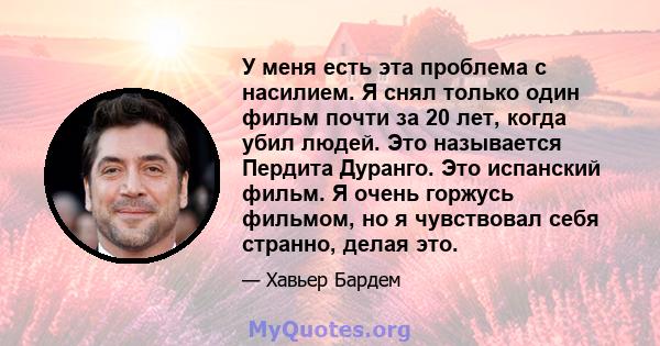 У меня есть эта проблема с насилием. Я снял только один фильм почти за 20 лет, когда убил людей. Это называется Пердита Дуранго. Это испанский фильм. Я очень горжусь фильмом, но я чувствовал себя странно, делая это.