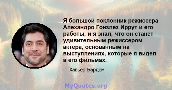 Я большой поклонник режиссера Алехандро Гонзлез Иррут и его работы, и я знал, что он станет удивительным режиссером актера, основанным на выступлениях, которые я видел в его фильмах.