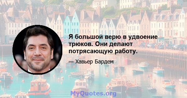 Я большой верю в удвоение трюков. Они делают потрясающую работу.