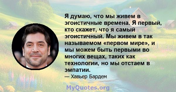 Я думаю, что мы живем в эгоистичные времена. Я первый, кто скажет, что я самый эгоистичный. Мы живем в так называемом «первом мире», и мы можем быть первыми во многих вещах, таких как технологии, но мы отстаем в эмпатии.