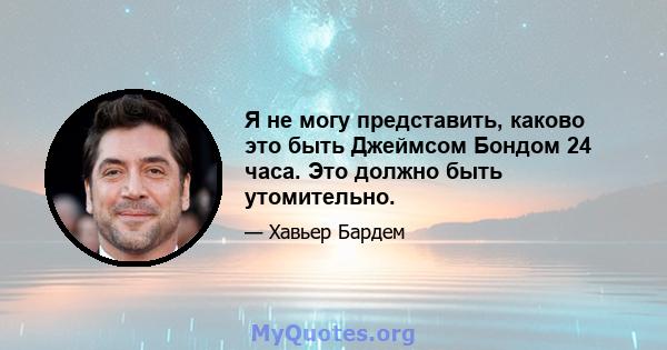 Я не могу представить, каково это быть Джеймсом Бондом 24 часа. Это должно быть утомительно.