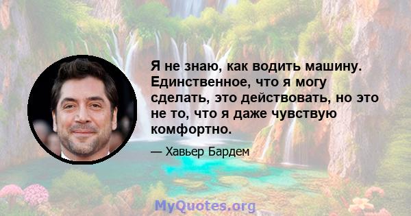 Я не знаю, как водить машину. Единственное, что я могу сделать, это действовать, но это не то, что я даже чувствую комфортно.