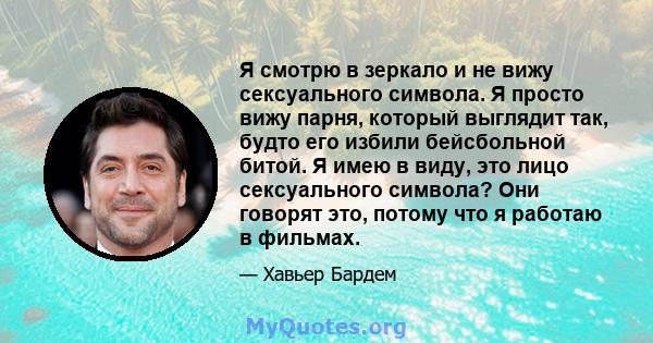 Я смотрю в зеркало и не вижу сексуального символа. Я просто вижу парня, который выглядит так, будто его избили бейсбольной битой. Я имею в виду, это лицо сексуального символа? Они говорят это, потому что я работаю в