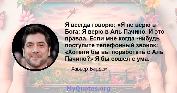 Я всегда говорю: «Я не верю в Бога; Я верю в Аль Пачино. И это правда. Если мне когда -нибудь поступите телефонный звонок: «Хотели бы вы поработать с Аль Пачино?» Я бы сошел с ума.