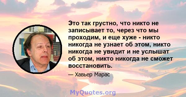 Это так грустно, что никто не записывает то, через что мы проходим, и еще хуже - никто никогда не узнает об этом, никто никогда не увидит и не услышат об этом, никто никогда не сможет восстановить.