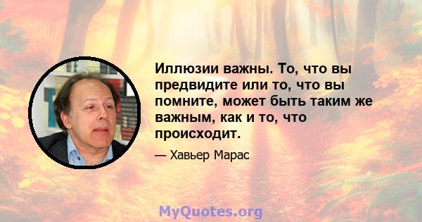 Иллюзии важны. То, что вы предвидите или то, что вы помните, может быть таким же важным, как и то, что происходит.