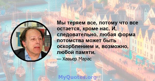 Мы теряем все, потому что все остается, кроме нас. И, следовательно, любая форма потомства может быть оскорблением и, возможно, любой памяти.