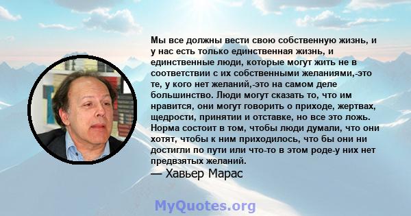 Мы все должны вести свою собственную жизнь, и у нас есть только единственная жизнь, и единственные люди, которые могут жить не в соответствии с их собственными желаниями,-это те, у кого нет желаний,-это на самом деле