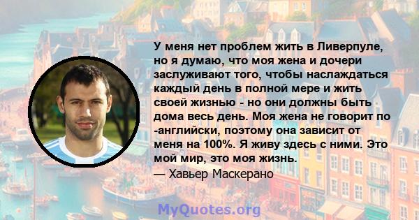 У меня нет проблем жить в Ливерпуле, но я думаю, что моя жена и дочери заслуживают того, чтобы наслаждаться каждый день в полной мере и жить своей жизнью - но они должны быть дома весь день. Моя жена не говорит по