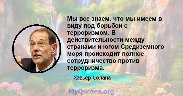 Мы все знаем, что мы имеем в виду под борьбой с терроризмом. В действительности между странами и югом Средиземного моря происходит полное сотрудничество против терроризма.